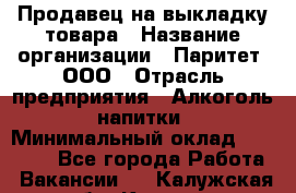 Продавец на выкладку товара › Название организации ­ Паритет, ООО › Отрасль предприятия ­ Алкоголь, напитки › Минимальный оклад ­ 20 000 - Все города Работа » Вакансии   . Калужская обл.,Калуга г.